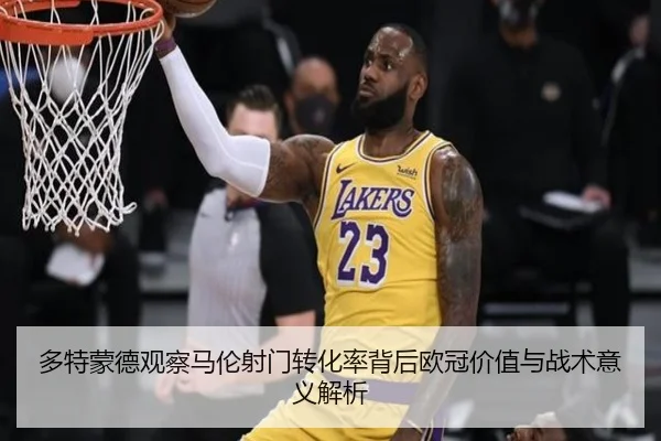 多特蒙德观察马伦射门转化率背后欧冠价值与战术意义解析