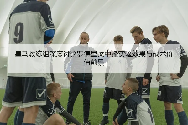 皇马教练组深度讨论罗德里戈中锋实验效果与战术价值前景